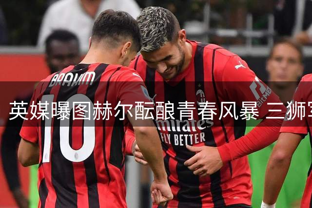 英媒曝图赫尔酝酿青春风暴 三狮军团欧洲杯前路几何